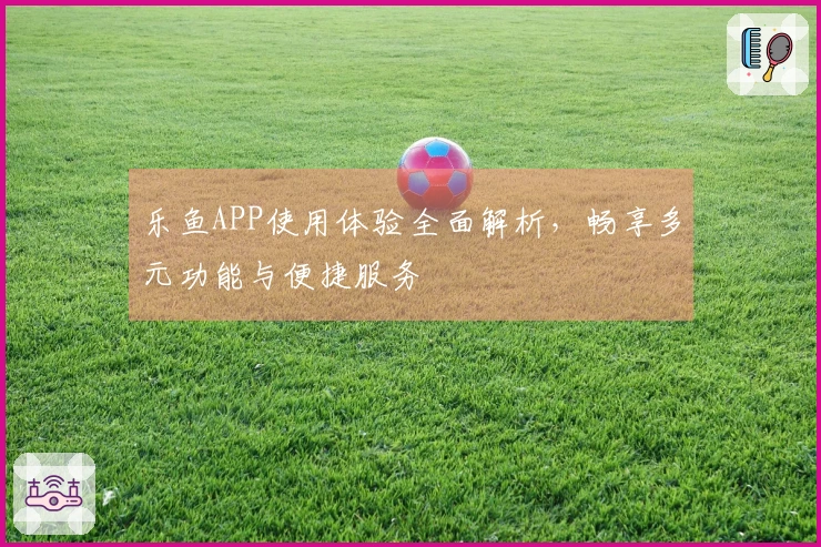 乐鱼APP使用体验全面解析，畅享多元功能与便捷服务