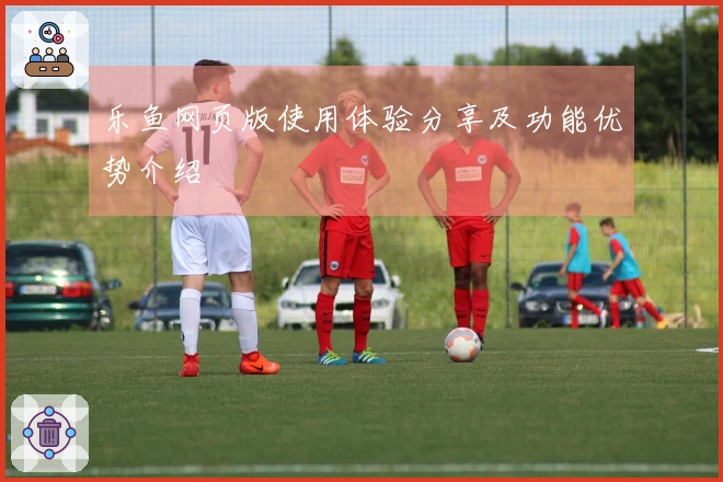 乐鱼网页版使用体验分享及功能优势介绍