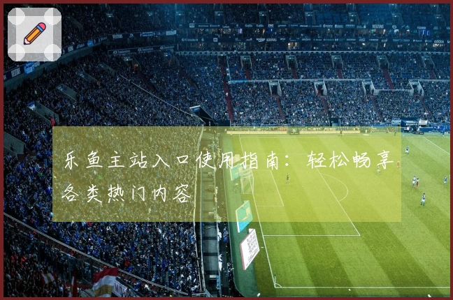 乐鱼主站入口使用指南：轻松畅享各类热门内容