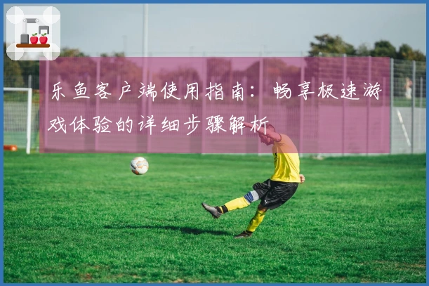 乐鱼客户端使用指南：畅享极速游戏体验的详细步骤解析