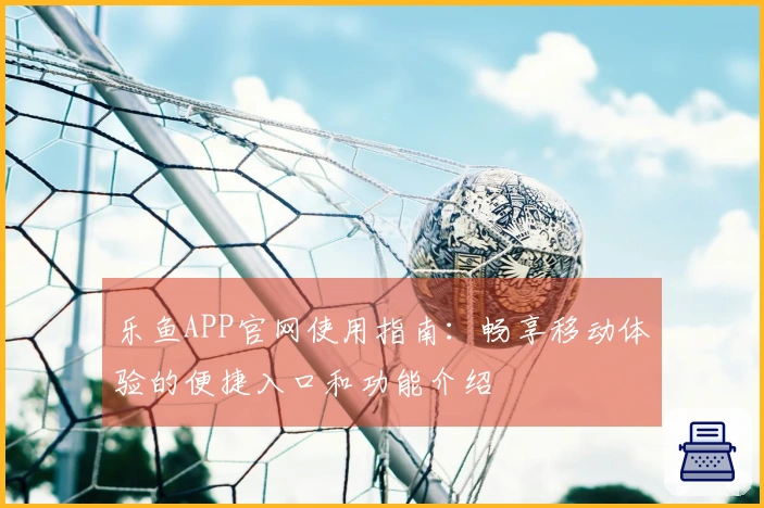 乐鱼APP官网使用指南：畅享移动体验的便捷入口和功能介绍