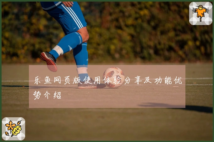 乐鱼网页版使用体验分享及功能优势介绍