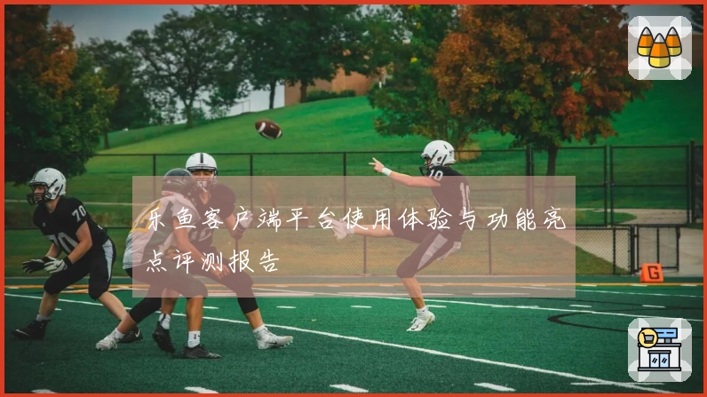 乐鱼客户端平台使用体验与功能亮点评测报告