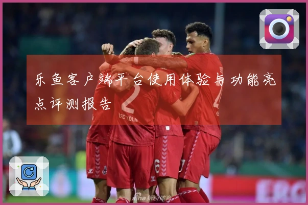 乐鱼客户端平台使用体验与功能亮点评测报告