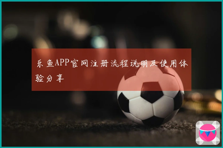 乐鱼APP官网注册流程说明及使用体验分享