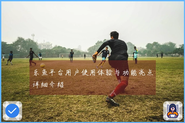 乐鱼平台用户使用体验与功能亮点详细介绍