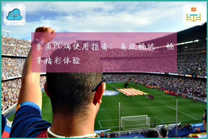 乐鱼PC端使用指南：高效畅玩，畅享精彩体验